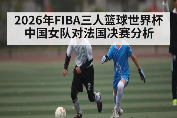 2026年FIBA三人篮球世界杯中国女队对法国决赛分析