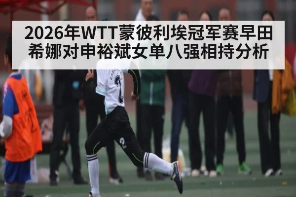 2026年WTT蒙彼利埃冠军赛早田希娜对申裕斌女单八强相持分析（KAIYUN APP）