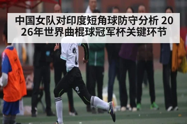 中国女队对印度短角球防守分析 2026年世界曲棍球冠军杯关键环节（KAIYUN APP）